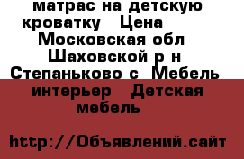 матрас на детскую кроватку › Цена ­ 500 - Московская обл., Шаховской р-н, Степаньково с. Мебель, интерьер » Детская мебель   